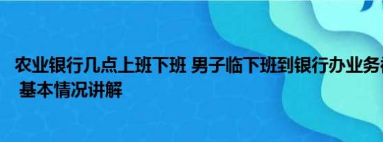 农业银行几点上班下班 男子临下班到银行办业务被指不讲理 基本情况讲解