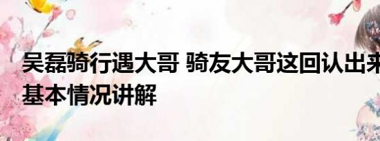 吴磊骑行遇大哥 骑友大哥这回认出来吴磊了 基本情况讲解