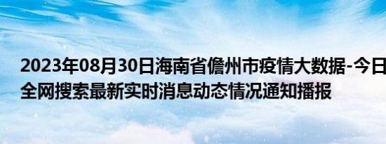 2023年08月30日海南省儋州市疫情大数据-今日/今天疫情全网搜索最新实时消息动态情况通知播报