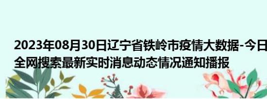 2023年08月30日辽宁省铁岭市疫情大数据-今日/今天疫情全网搜索最新实时消息动态情况通知播报