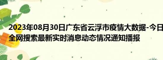 2023年08月30日广东省云浮市疫情大数据-今日/今天疫情全网搜索最新实时消息动态情况通知播报