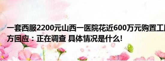 一套西服2200元山西一医院花近600万元购置工服引争议官方回应：正在调查 具体情况是什么!