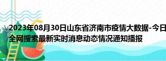 2023年08月30日山东省济南市疫情大数据-今日/今天疫情全网搜索最新实时消息动态情况通知播报