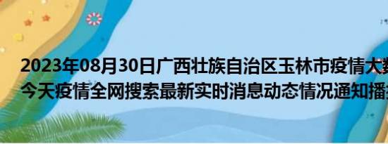 2023年08月30日广西壮族自治区玉林市疫情大数据-今日/今天疫情全网搜索最新实时消息动态情况通知播报