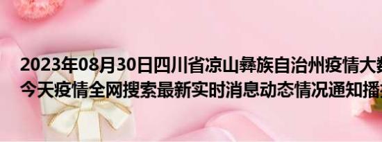 2023年08月30日四川省凉山彝族自治州疫情大数据-今日/今天疫情全网搜索最新实时消息动态情况通知播报