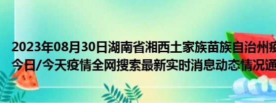 2023年08月30日湖南省湘西土家族苗族自治州疫情大数据-今日/今天疫情全网搜索最新实时消息动态情况通知播报