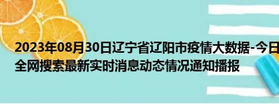 2023年08月30日辽宁省辽阳市疫情大数据-今日/今天疫情全网搜索最新实时消息动态情况通知播报