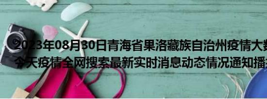 2023年08月30日青海省果洛藏族自治州疫情大数据-今日/今天疫情全网搜索最新实时消息动态情况通知播报