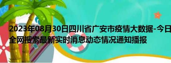 2023年08月30日四川省广安市疫情大数据-今日/今天疫情全网搜索最新实时消息动态情况通知播报