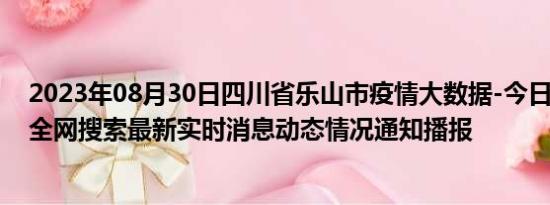 2023年08月30日四川省乐山市疫情大数据-今日/今天疫情全网搜索最新实时消息动态情况通知播报