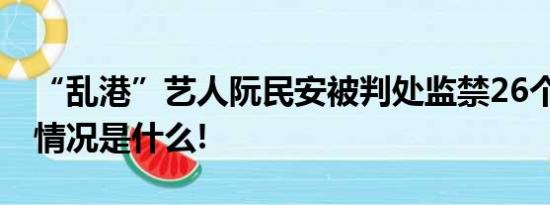 “乱港”艺人阮民安被判处监禁26个月 具体情况是什么!