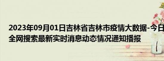 2023年09月01日吉林省吉林市疫情大数据-今日/今天疫情全网搜索最新实时消息动态情况通知播报