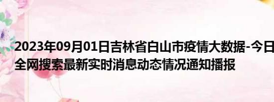 2023年09月01日吉林省白山市疫情大数据-今日/今天疫情全网搜索最新实时消息动态情况通知播报