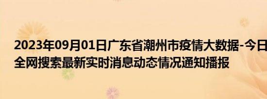 2023年09月01日广东省潮州市疫情大数据-今日/今天疫情全网搜索最新实时消息动态情况通知播报