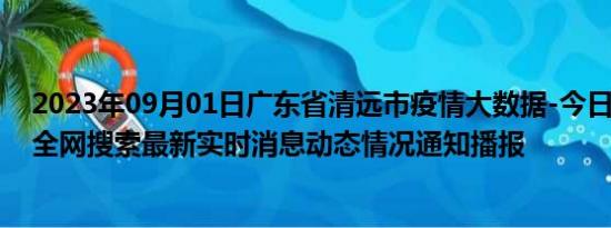 2023年09月01日广东省清远市疫情大数据-今日/今天疫情全网搜索最新实时消息动态情况通知播报