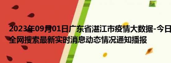 2023年09月01日广东省湛江市疫情大数据-今日/今天疫情全网搜索最新实时消息动态情况通知播报