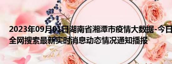 2023年09月01日湖南省湘潭市疫情大数据-今日/今天疫情全网搜索最新实时消息动态情况通知播报