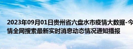 2023年09月01日贵州省六盘水市疫情大数据-今日/今天疫情全网搜索最新实时消息动态情况通知播报