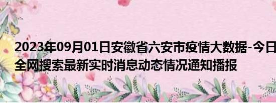 2023年09月01日安徽省六安市疫情大数据-今日/今天疫情全网搜索最新实时消息动态情况通知播报