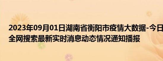 2023年09月01日湖南省衡阳市疫情大数据-今日/今天疫情全网搜索最新实时消息动态情况通知播报