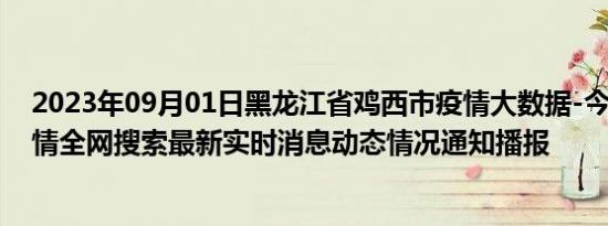 2023年09月01日黑龙江省鸡西市疫情大数据-今日/今天疫情全网搜索最新实时消息动态情况通知播报