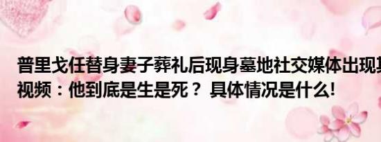 普里戈任替身妻子葬礼后现身墓地社交媒体出现其生前神秘视频：他到底是生是死？ 具体情况是什么!