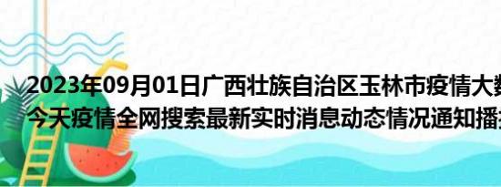 2023年09月01日广西壮族自治区玉林市疫情大数据-今日/今天疫情全网搜索最新实时消息动态情况通知播报