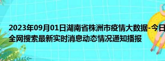 2023年09月01日湖南省株洲市疫情大数据-今日/今天疫情全网搜索最新实时消息动态情况通知播报