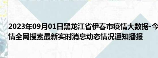 2023年09月01日黑龙江省伊春市疫情大数据-今日/今天疫情全网搜索最新实时消息动态情况通知播报