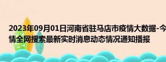 2023年09月01日河南省驻马店市疫情大数据-今日/今天疫情全网搜索最新实时消息动态情况通知播报