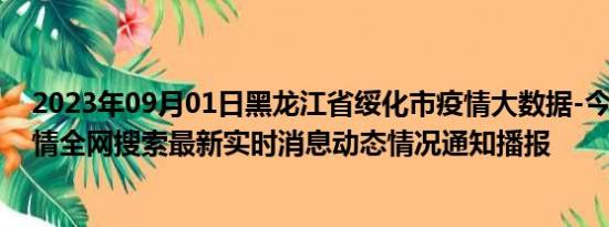 2023年09月01日黑龙江省绥化市疫情大数据-今日/今天疫情全网搜索最新实时消息动态情况通知播报