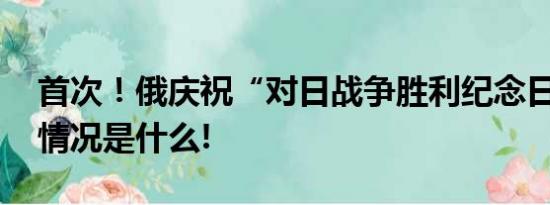 首次！俄庆祝“对日战争胜利纪念日” 具体情况是什么!