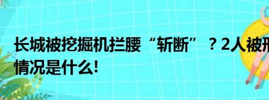 长城被挖掘机拦腰“斩断”？2人被刑拘 具体情况是什么!