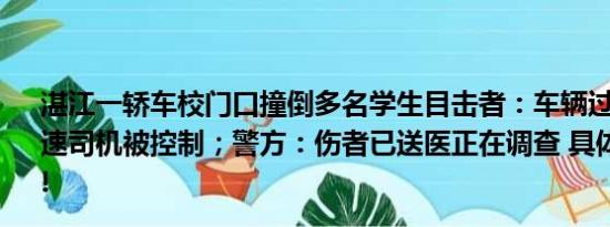 湛江一轿车校门口撞倒多名学生目击者：车辆过斑马线没减速司机被控制；警方：伤者已送医正在调查 具体情况是什么!