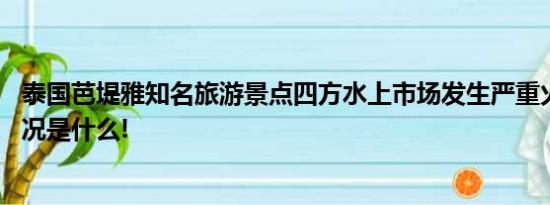 泰国芭堤雅知名旅游景点四方水上市场发生严重火灾 具体情况是什么!