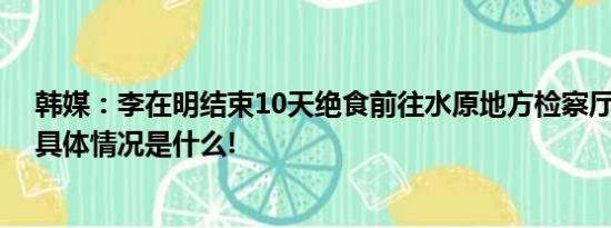 韩媒：李在明结束10天绝食前往水原地方检察厅接受调查 具体情况是什么!