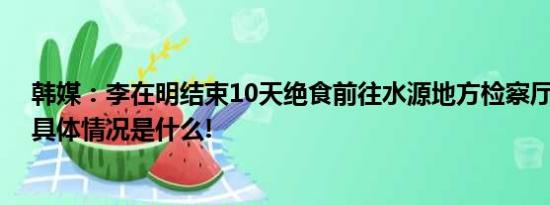 韩媒：李在明结束10天绝食前往水源地方检察厅接受调查 具体情况是什么!