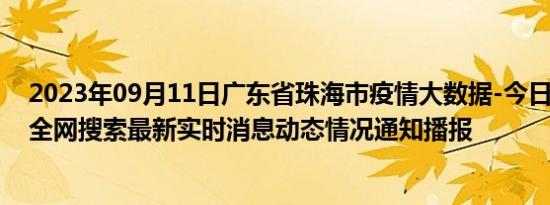 2023年09月11日广东省珠海市疫情大数据-今日/今天疫情全网搜索最新实时消息动态情况通知播报