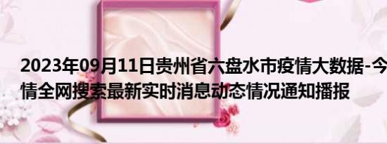 2023年09月11日贵州省六盘水市疫情大数据-今日/今天疫情全网搜索最新实时消息动态情况通知播报