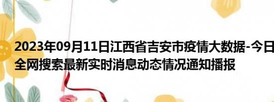 2023年09月11日江西省吉安市疫情大数据-今日/今天疫情全网搜索最新实时消息动态情况通知播报