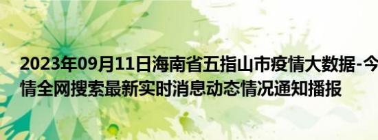 2023年09月11日海南省五指山市疫情大数据-今日/今天疫情全网搜索最新实时消息动态情况通知播报