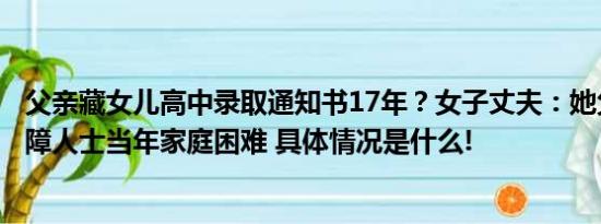 父亲藏女儿高中录取通知书17年？女子丈夫：她父母都是残障人士当年家庭困难 具体情况是什么!