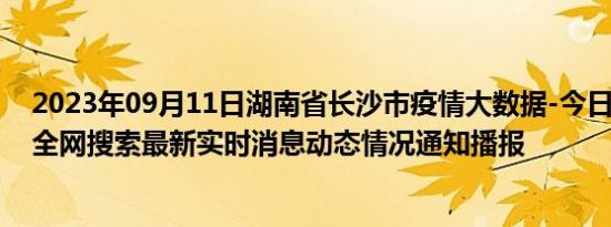 2023年09月11日湖南省长沙市疫情大数据-今日/今天疫情全网搜索最新实时消息动态情况通知播报