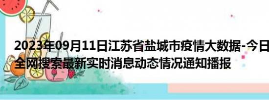 2023年09月11日江苏省盐城市疫情大数据-今日/今天疫情全网搜索最新实时消息动态情况通知播报