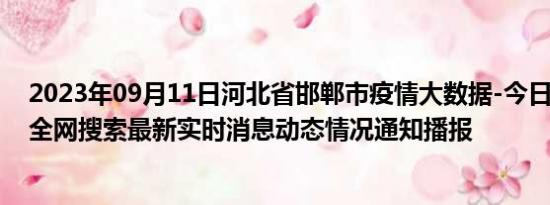 2023年09月11日河北省邯郸市疫情大数据-今日/今天疫情全网搜索最新实时消息动态情况通知播报