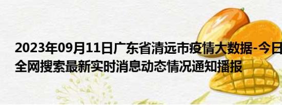 2023年09月11日广东省清远市疫情大数据-今日/今天疫情全网搜索最新实时消息动态情况通知播报