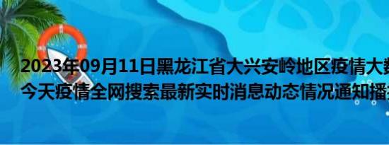 2023年09月11日黑龙江省大兴安岭地区疫情大数据-今日/今天疫情全网搜索最新实时消息动态情况通知播报