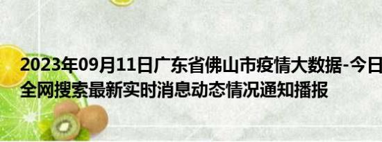 2023年09月11日广东省佛山市疫情大数据-今日/今天疫情全网搜索最新实时消息动态情况通知播报