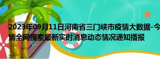 2023年09月11日河南省三门峡市疫情大数据-今日/今天疫情全网搜索最新实时消息动态情况通知播报