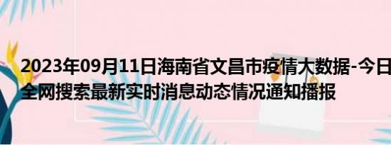 2023年09月11日海南省文昌市疫情大数据-今日/今天疫情全网搜索最新实时消息动态情况通知播报